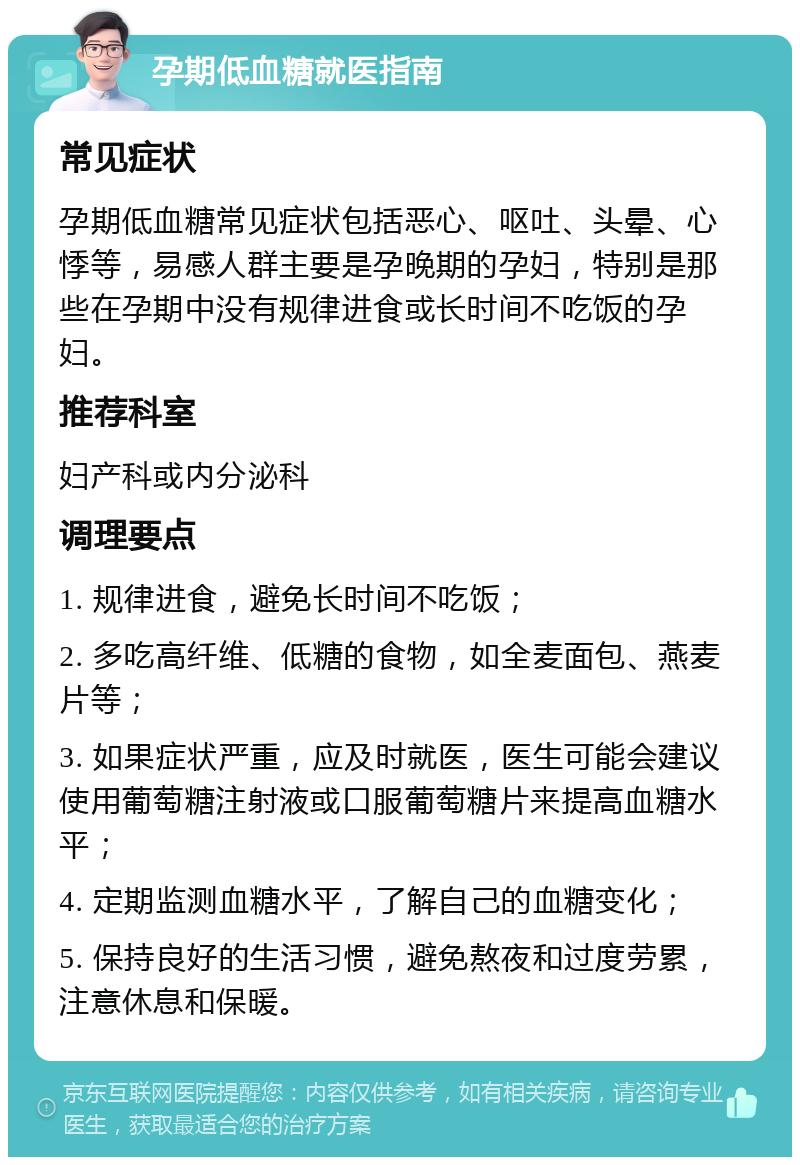 孕期低血糖就医指南 常见症状 孕期低血糖常见症状包括恶心、呕吐、头晕、心悸等，易感人群主要是孕晚期的孕妇，特别是那些在孕期中没有规律进食或长时间不吃饭的孕妇。 推荐科室 妇产科或内分泌科 调理要点 1. 规律进食，避免长时间不吃饭； 2. 多吃高纤维、低糖的食物，如全麦面包、燕麦片等； 3. 如果症状严重，应及时就医，医生可能会建议使用葡萄糖注射液或口服葡萄糖片来提高血糖水平； 4. 定期监测血糖水平，了解自己的血糖变化； 5. 保持良好的生活习惯，避免熬夜和过度劳累，注意休息和保暖。