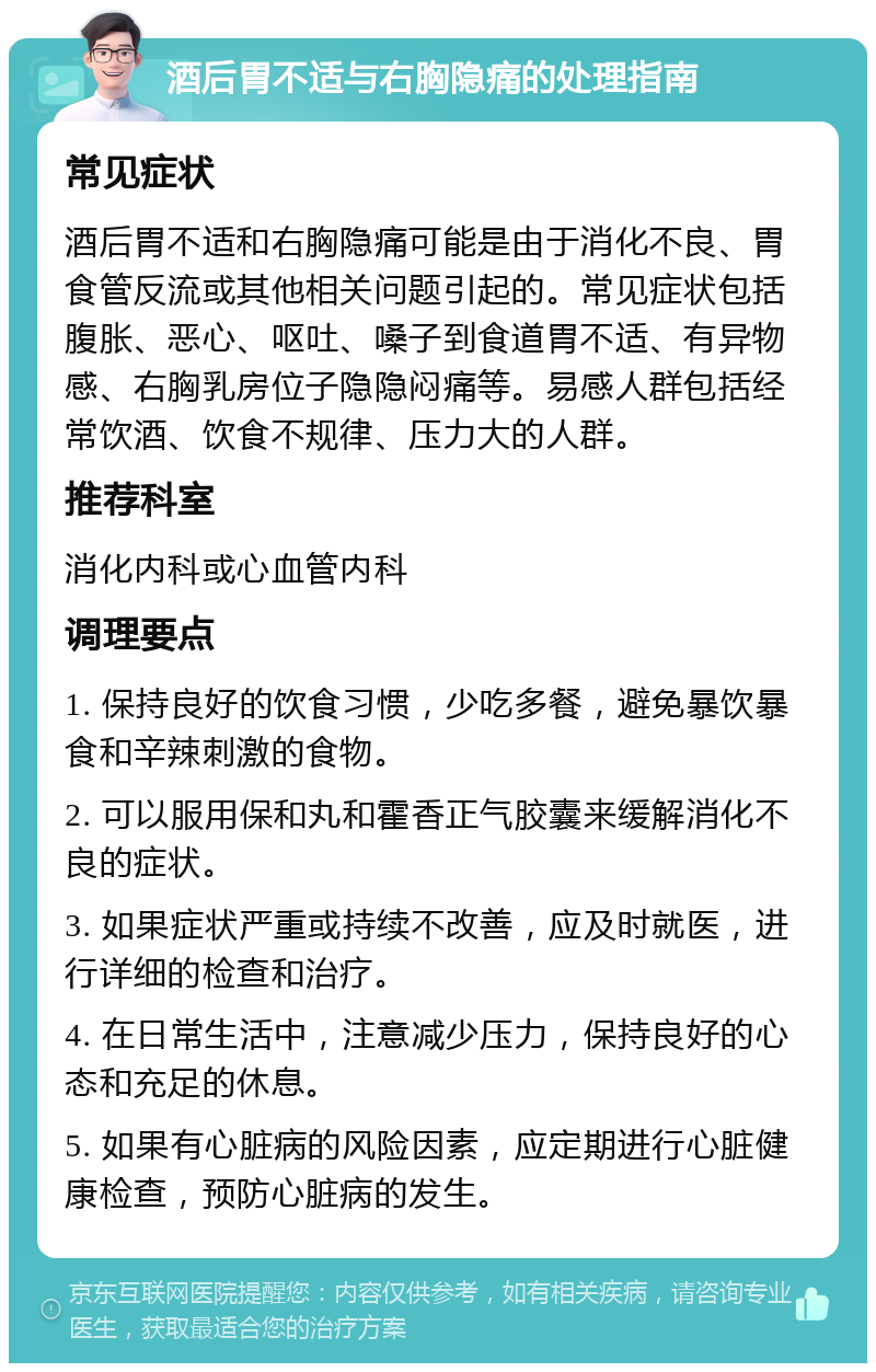 酒后胃不适与右胸隐痛的处理指南 常见症状 酒后胃不适和右胸隐痛可能是由于消化不良、胃食管反流或其他相关问题引起的。常见症状包括腹胀、恶心、呕吐、嗓子到食道胃不适、有异物感、右胸乳房位子隐隐闷痛等。易感人群包括经常饮酒、饮食不规律、压力大的人群。 推荐科室 消化内科或心血管内科 调理要点 1. 保持良好的饮食习惯，少吃多餐，避免暴饮暴食和辛辣刺激的食物。 2. 可以服用保和丸和霍香正气胶囊来缓解消化不良的症状。 3. 如果症状严重或持续不改善，应及时就医，进行详细的检查和治疗。 4. 在日常生活中，注意减少压力，保持良好的心态和充足的休息。 5. 如果有心脏病的风险因素，应定期进行心脏健康检查，预防心脏病的发生。