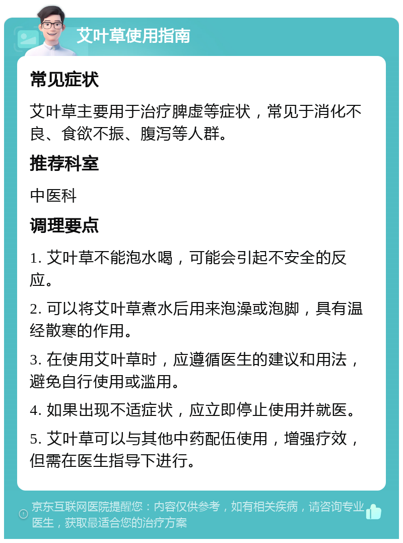 艾叶草使用指南 常见症状 艾叶草主要用于治疗脾虚等症状，常见于消化不良、食欲不振、腹泻等人群。 推荐科室 中医科 调理要点 1. 艾叶草不能泡水喝，可能会引起不安全的反应。 2. 可以将艾叶草煮水后用来泡澡或泡脚，具有温经散寒的作用。 3. 在使用艾叶草时，应遵循医生的建议和用法，避免自行使用或滥用。 4. 如果出现不适症状，应立即停止使用并就医。 5. 艾叶草可以与其他中药配伍使用，增强疗效，但需在医生指导下进行。