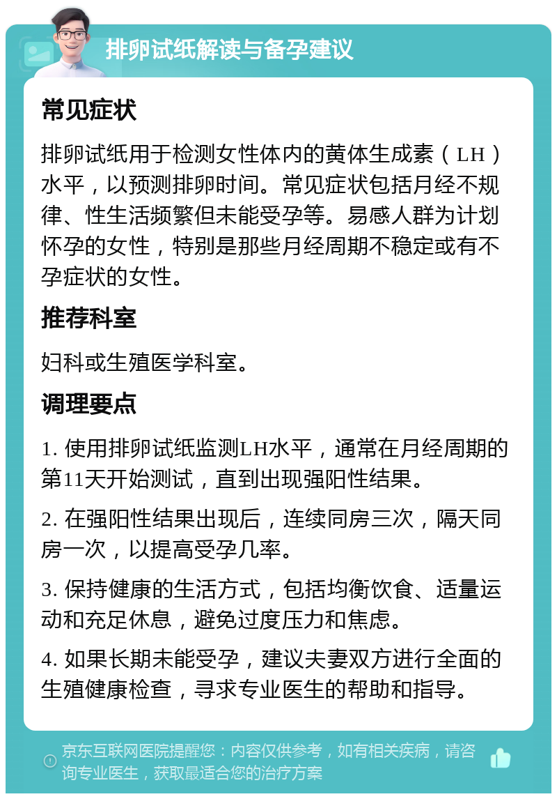 排卵试纸解读与备孕建议 常见症状 排卵试纸用于检测女性体内的黄体生成素（LH）水平，以预测排卵时间。常见症状包括月经不规律、性生活频繁但未能受孕等。易感人群为计划怀孕的女性，特别是那些月经周期不稳定或有不孕症状的女性。 推荐科室 妇科或生殖医学科室。 调理要点 1. 使用排卵试纸监测LH水平，通常在月经周期的第11天开始测试，直到出现强阳性结果。 2. 在强阳性结果出现后，连续同房三次，隔天同房一次，以提高受孕几率。 3. 保持健康的生活方式，包括均衡饮食、适量运动和充足休息，避免过度压力和焦虑。 4. 如果长期未能受孕，建议夫妻双方进行全面的生殖健康检查，寻求专业医生的帮助和指导。