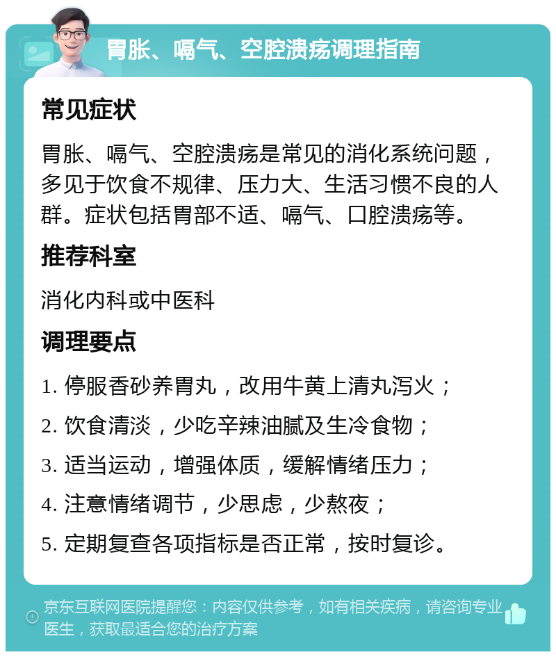 胃胀、嗝气、空腔溃疡调理指南 常见症状 胃胀、嗝气、空腔溃疡是常见的消化系统问题，多见于饮食不规律、压力大、生活习惯不良的人群。症状包括胃部不适、嗝气、口腔溃疡等。 推荐科室 消化内科或中医科 调理要点 1. 停服香砂养胃丸，改用牛黄上清丸泻火； 2. 饮食清淡，少吃辛辣油腻及生冷食物； 3. 适当运动，增强体质，缓解情绪压力； 4. 注意情绪调节，少思虑，少熬夜； 5. 定期复查各项指标是否正常，按时复诊。