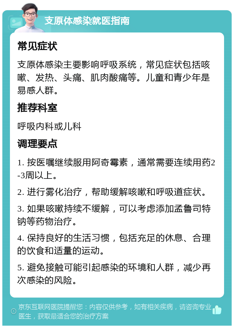 支原体感染就医指南 常见症状 支原体感染主要影响呼吸系统，常见症状包括咳嗽、发热、头痛、肌肉酸痛等。儿童和青少年是易感人群。 推荐科室 呼吸内科或儿科 调理要点 1. 按医嘱继续服用阿奇霉素，通常需要连续用药2-3周以上。 2. 进行雾化治疗，帮助缓解咳嗽和呼吸道症状。 3. 如果咳嗽持续不缓解，可以考虑添加孟鲁司特钠等药物治疗。 4. 保持良好的生活习惯，包括充足的休息、合理的饮食和适量的运动。 5. 避免接触可能引起感染的环境和人群，减少再次感染的风险。