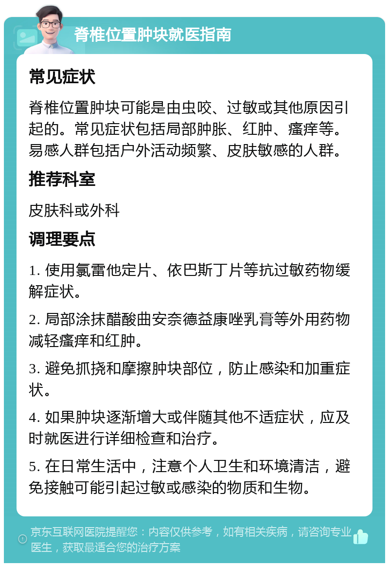 脊椎位置肿块就医指南 常见症状 脊椎位置肿块可能是由虫咬、过敏或其他原因引起的。常见症状包括局部肿胀、红肿、瘙痒等。易感人群包括户外活动频繁、皮肤敏感的人群。 推荐科室 皮肤科或外科 调理要点 1. 使用氯雷他定片、依巴斯丁片等抗过敏药物缓解症状。 2. 局部涂抹醋酸曲安奈德益康唑乳膏等外用药物减轻瘙痒和红肿。 3. 避免抓挠和摩擦肿块部位，防止感染和加重症状。 4. 如果肿块逐渐增大或伴随其他不适症状，应及时就医进行详细检查和治疗。 5. 在日常生活中，注意个人卫生和环境清洁，避免接触可能引起过敏或感染的物质和生物。