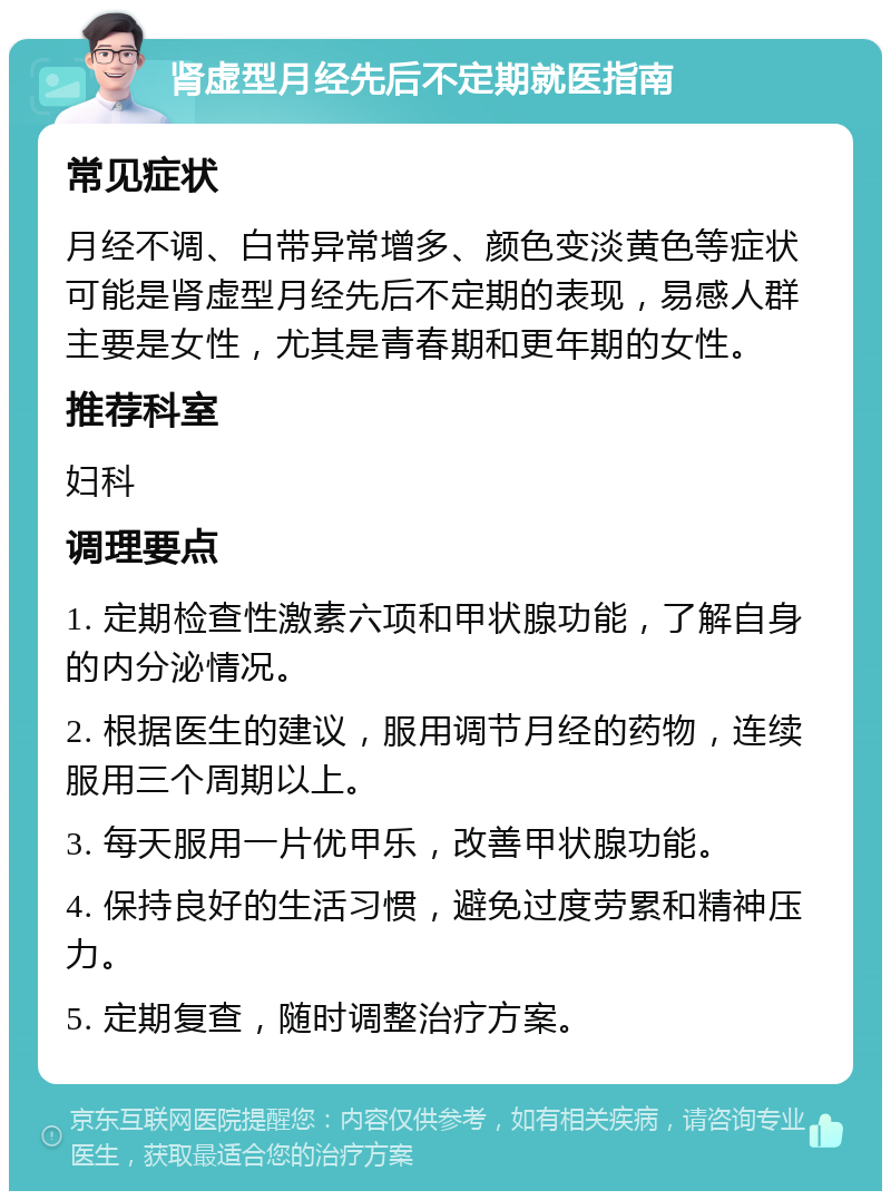 肾虚型月经先后不定期就医指南 常见症状 月经不调、白带异常增多、颜色变淡黄色等症状可能是肾虚型月经先后不定期的表现，易感人群主要是女性，尤其是青春期和更年期的女性。 推荐科室 妇科 调理要点 1. 定期检查性激素六项和甲状腺功能，了解自身的内分泌情况。 2. 根据医生的建议，服用调节月经的药物，连续服用三个周期以上。 3. 每天服用一片优甲乐，改善甲状腺功能。 4. 保持良好的生活习惯，避免过度劳累和精神压力。 5. 定期复查，随时调整治疗方案。