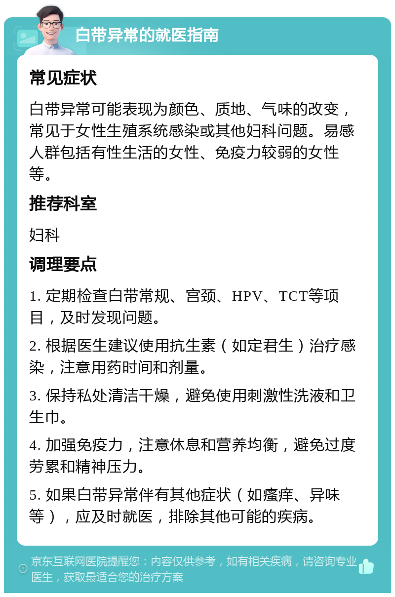 白带异常的就医指南 常见症状 白带异常可能表现为颜色、质地、气味的改变，常见于女性生殖系统感染或其他妇科问题。易感人群包括有性生活的女性、免疫力较弱的女性等。 推荐科室 妇科 调理要点 1. 定期检查白带常规、宫颈、HPV、TCT等项目，及时发现问题。 2. 根据医生建议使用抗生素（如定君生）治疗感染，注意用药时间和剂量。 3. 保持私处清洁干燥，避免使用刺激性洗液和卫生巾。 4. 加强免疫力，注意休息和营养均衡，避免过度劳累和精神压力。 5. 如果白带异常伴有其他症状（如瘙痒、异味等），应及时就医，排除其他可能的疾病。