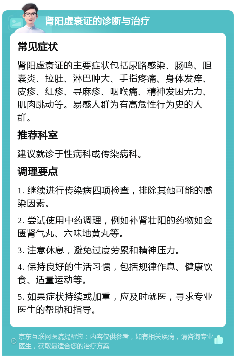 肾阳虚衰证的诊断与治疗 常见症状 肾阳虚衰证的主要症状包括尿路感染、肠鸣、胆囊炎、拉肚、淋巴肿大、手指疼痛、身体发痒、皮疹、红疹、寻麻疹、咽喉痛、精神发困无力、肌肉跳动等。易感人群为有高危性行为史的人群。 推荐科室 建议就诊于性病科或传染病科。 调理要点 1. 继续进行传染病四项检查，排除其他可能的感染因素。 2. 尝试使用中药调理，例如补肾壮阳的药物如金匮肾气丸、六味地黄丸等。 3. 注意休息，避免过度劳累和精神压力。 4. 保持良好的生活习惯，包括规律作息、健康饮食、适量运动等。 5. 如果症状持续或加重，应及时就医，寻求专业医生的帮助和指导。