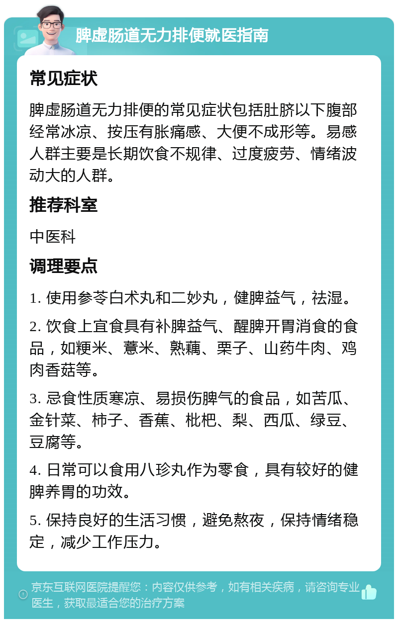 脾虚肠道无力排便就医指南 常见症状 脾虚肠道无力排便的常见症状包括肚脐以下腹部经常冰凉、按压有胀痛感、大便不成形等。易感人群主要是长期饮食不规律、过度疲劳、情绪波动大的人群。 推荐科室 中医科 调理要点 1. 使用参苓白术丸和二妙丸，健脾益气，祛湿。 2. 饮食上宜食具有补脾益气、醒脾开胃消食的食品，如粳米、薏米、熟藕、栗子、山药牛肉、鸡肉香菇等。 3. 忌食性质寒凉、易损伤脾气的食品，如苦瓜、金针菜、柿子、香蕉、枇杷、梨、西瓜、绿豆、豆腐等。 4. 日常可以食用八珍丸作为零食，具有较好的健脾养胃的功效。 5. 保持良好的生活习惯，避免熬夜，保持情绪稳定，减少工作压力。