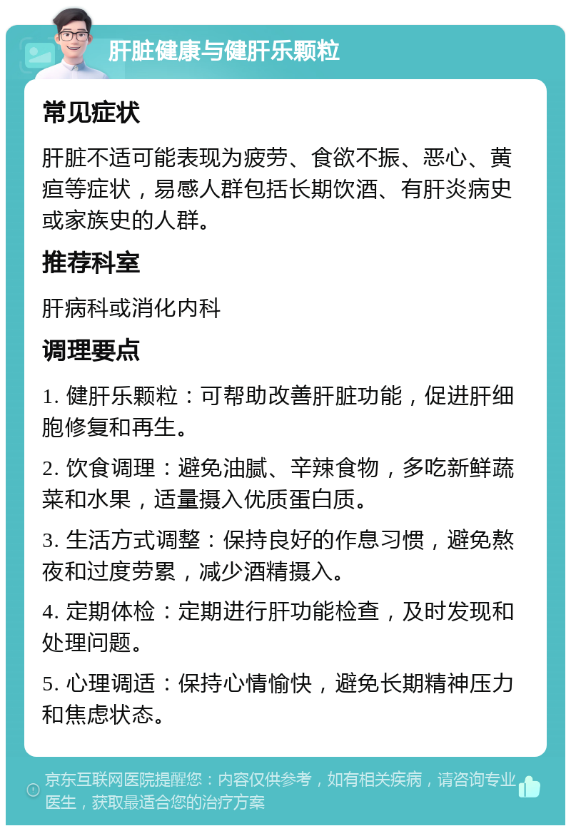 肝脏健康与健肝乐颗粒 常见症状 肝脏不适可能表现为疲劳、食欲不振、恶心、黄疸等症状，易感人群包括长期饮酒、有肝炎病史或家族史的人群。 推荐科室 肝病科或消化内科 调理要点 1. 健肝乐颗粒：可帮助改善肝脏功能，促进肝细胞修复和再生。 2. 饮食调理：避免油腻、辛辣食物，多吃新鲜蔬菜和水果，适量摄入优质蛋白质。 3. 生活方式调整：保持良好的作息习惯，避免熬夜和过度劳累，减少酒精摄入。 4. 定期体检：定期进行肝功能检查，及时发现和处理问题。 5. 心理调适：保持心情愉快，避免长期精神压力和焦虑状态。