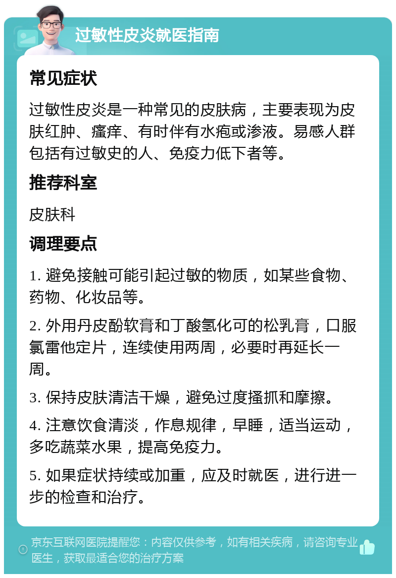 过敏性皮炎就医指南 常见症状 过敏性皮炎是一种常见的皮肤病，主要表现为皮肤红肿、瘙痒、有时伴有水疱或渗液。易感人群包括有过敏史的人、免疫力低下者等。 推荐科室 皮肤科 调理要点 1. 避免接触可能引起过敏的物质，如某些食物、药物、化妆品等。 2. 外用丹皮酚软膏和丁酸氢化可的松乳膏，口服氯雷他定片，连续使用两周，必要时再延长一周。 3. 保持皮肤清洁干燥，避免过度搔抓和摩擦。 4. 注意饮食清淡，作息规律，早睡，适当运动，多吃蔬菜水果，提高免疫力。 5. 如果症状持续或加重，应及时就医，进行进一步的检查和治疗。