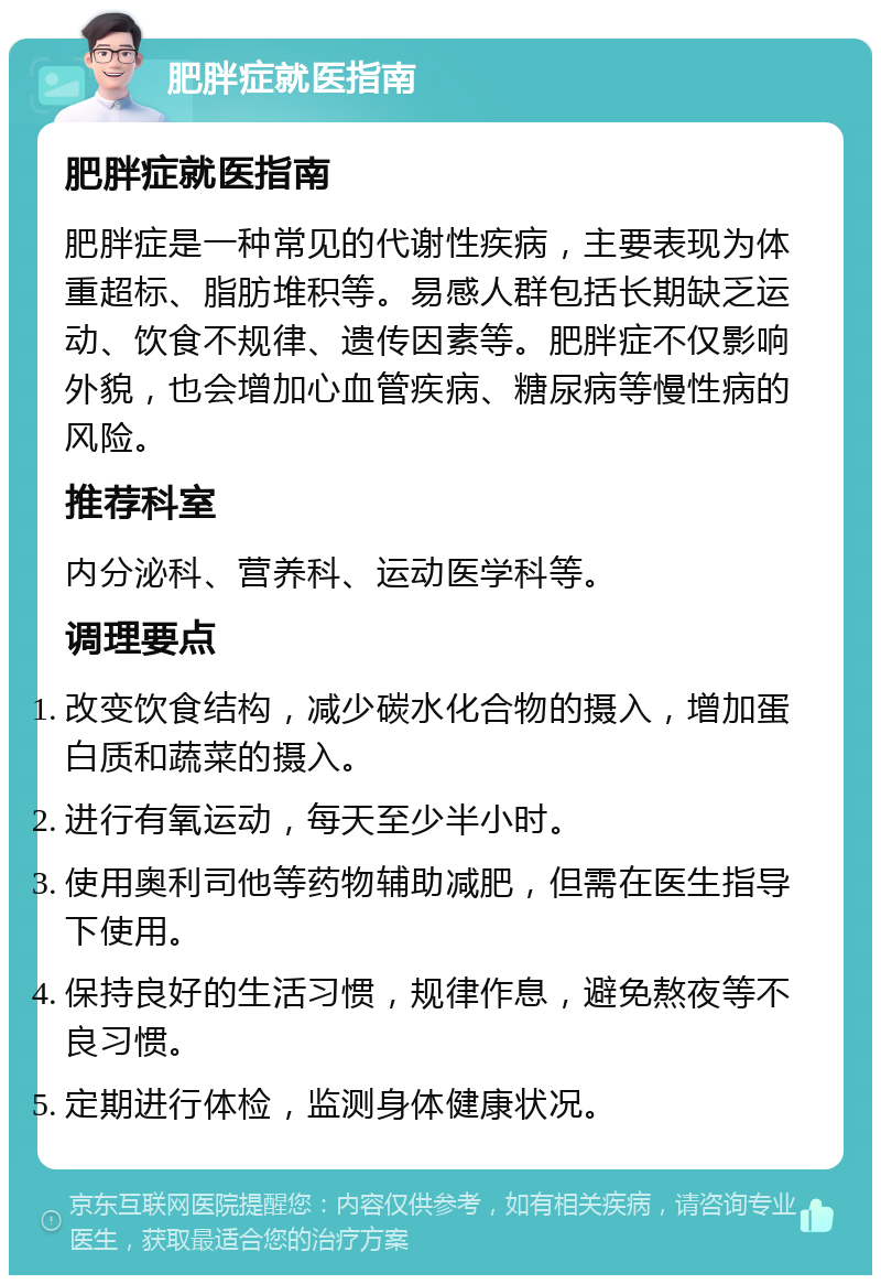 肥胖症就医指南 肥胖症就医指南 肥胖症是一种常见的代谢性疾病，主要表现为体重超标、脂肪堆积等。易感人群包括长期缺乏运动、饮食不规律、遗传因素等。肥胖症不仅影响外貌，也会增加心血管疾病、糖尿病等慢性病的风险。 推荐科室 内分泌科、营养科、运动医学科等。 调理要点 改变饮食结构，减少碳水化合物的摄入，增加蛋白质和蔬菜的摄入。 进行有氧运动，每天至少半小时。 使用奥利司他等药物辅助减肥，但需在医生指导下使用。 保持良好的生活习惯，规律作息，避免熬夜等不良习惯。 定期进行体检，监测身体健康状况。