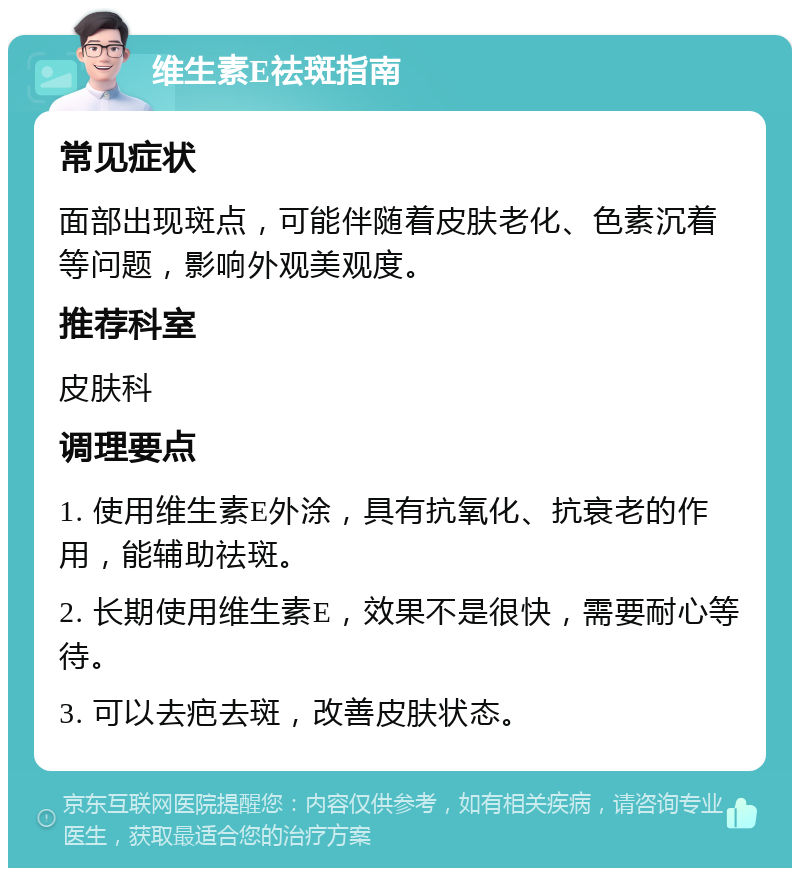 维生素E祛斑指南 常见症状 面部出现斑点，可能伴随着皮肤老化、色素沉着等问题，影响外观美观度。 推荐科室 皮肤科 调理要点 1. 使用维生素E外涂，具有抗氧化、抗衰老的作用，能辅助祛斑。 2. 长期使用维生素E，效果不是很快，需要耐心等待。 3. 可以去疤去斑，改善皮肤状态。