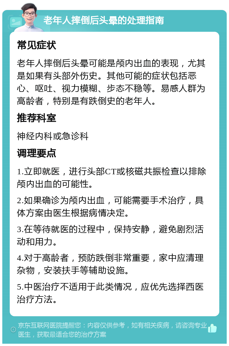 老年人摔倒后头晕的处理指南 常见症状 老年人摔倒后头晕可能是颅内出血的表现，尤其是如果有头部外伤史。其他可能的症状包括恶心、呕吐、视力模糊、步态不稳等。易感人群为高龄者，特别是有跌倒史的老年人。 推荐科室 神经内科或急诊科 调理要点 1.立即就医，进行头部CT或核磁共振检查以排除颅内出血的可能性。 2.如果确诊为颅内出血，可能需要手术治疗，具体方案由医生根据病情决定。 3.在等待就医的过程中，保持安静，避免剧烈活动和用力。 4.对于高龄者，预防跌倒非常重要，家中应清理杂物，安装扶手等辅助设施。 5.中医治疗不适用于此类情况，应优先选择西医治疗方法。