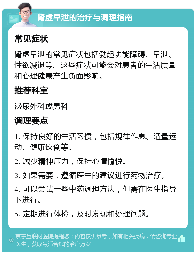 肾虚早泄的治疗与调理指南 常见症状 肾虚早泄的常见症状包括勃起功能障碍、早泄、性欲减退等。这些症状可能会对患者的生活质量和心理健康产生负面影响。 推荐科室 泌尿外科或男科 调理要点 1. 保持良好的生活习惯，包括规律作息、适量运动、健康饮食等。 2. 减少精神压力，保持心情愉悦。 3. 如果需要，遵循医生的建议进行药物治疗。 4. 可以尝试一些中药调理方法，但需在医生指导下进行。 5. 定期进行体检，及时发现和处理问题。