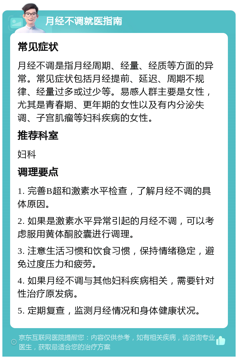 月经不调就医指南 常见症状 月经不调是指月经周期、经量、经质等方面的异常。常见症状包括月经提前、延迟、周期不规律、经量过多或过少等。易感人群主要是女性，尤其是青春期、更年期的女性以及有内分泌失调、子宫肌瘤等妇科疾病的女性。 推荐科室 妇科 调理要点 1. 完善B超和激素水平检查，了解月经不调的具体原因。 2. 如果是激素水平异常引起的月经不调，可以考虑服用黄体酮胶囊进行调理。 3. 注意生活习惯和饮食习惯，保持情绪稳定，避免过度压力和疲劳。 4. 如果月经不调与其他妇科疾病相关，需要针对性治疗原发病。 5. 定期复查，监测月经情况和身体健康状况。