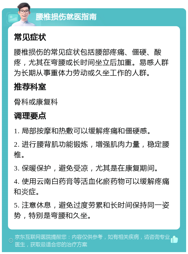 腰椎损伤就医指南 常见症状 腰椎损伤的常见症状包括腰部疼痛、僵硬、酸疼，尤其在弯腰或长时间坐立后加重。易感人群为长期从事重体力劳动或久坐工作的人群。 推荐科室 骨科或康复科 调理要点 1. 局部按摩和热敷可以缓解疼痛和僵硬感。 2. 进行腰背肌功能锻炼，增强肌肉力量，稳定腰椎。 3. 保暖保护，避免受凉，尤其是在康复期间。 4. 使用云南白药膏等活血化瘀药物可以缓解疼痛和炎症。 5. 注意休息，避免过度劳累和长时间保持同一姿势，特别是弯腰和久坐。