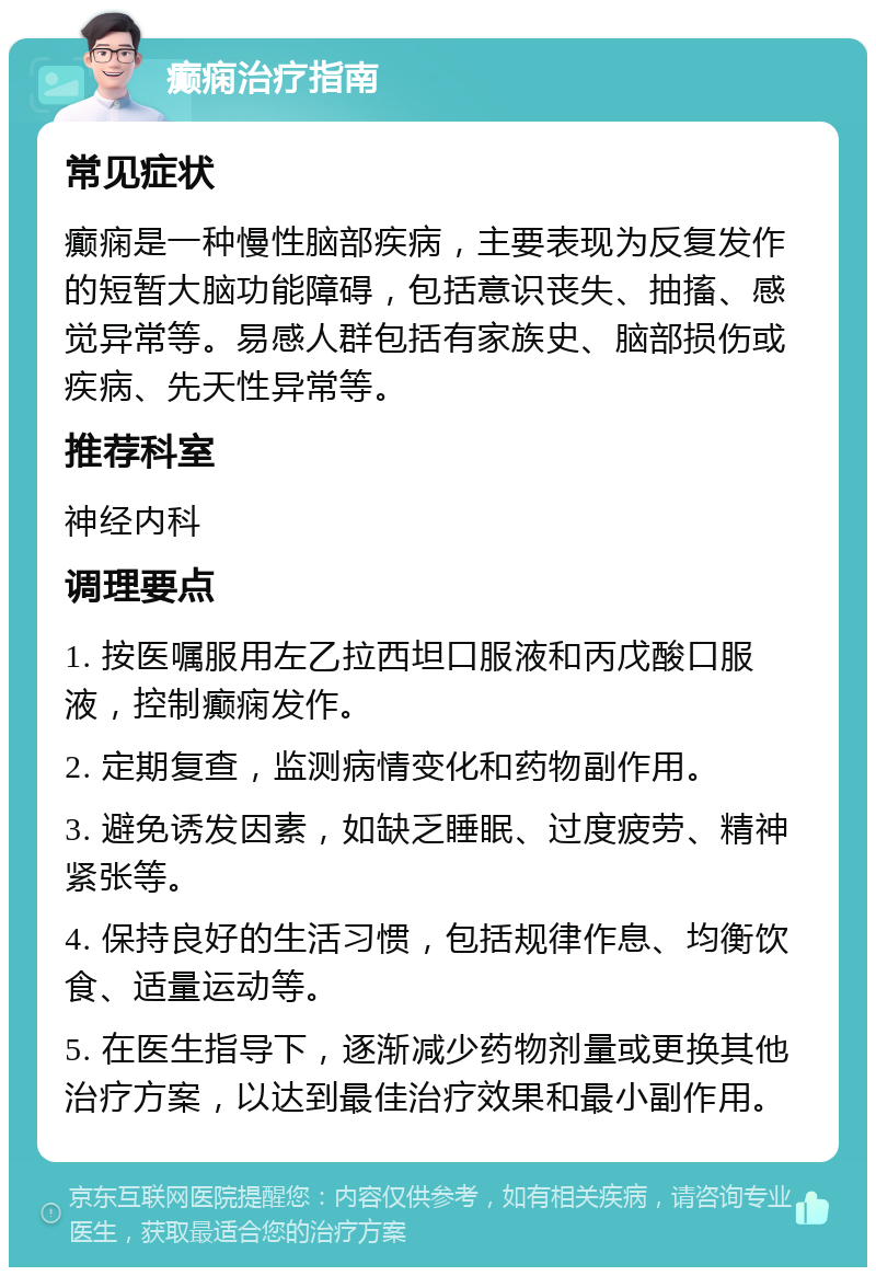 癫痫治疗指南 常见症状 癫痫是一种慢性脑部疾病，主要表现为反复发作的短暂大脑功能障碍，包括意识丧失、抽搐、感觉异常等。易感人群包括有家族史、脑部损伤或疾病、先天性异常等。 推荐科室 神经内科 调理要点 1. 按医嘱服用左乙拉西坦口服液和丙戊酸口服液，控制癫痫发作。 2. 定期复查，监测病情变化和药物副作用。 3. 避免诱发因素，如缺乏睡眠、过度疲劳、精神紧张等。 4. 保持良好的生活习惯，包括规律作息、均衡饮食、适量运动等。 5. 在医生指导下，逐渐减少药物剂量或更换其他治疗方案，以达到最佳治疗效果和最小副作用。