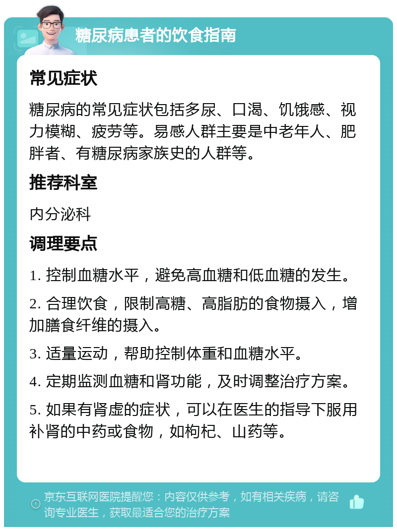 糖尿病患者的饮食指南 常见症状 糖尿病的常见症状包括多尿、口渴、饥饿感、视力模糊、疲劳等。易感人群主要是中老年人、肥胖者、有糖尿病家族史的人群等。 推荐科室 内分泌科 调理要点 1. 控制血糖水平，避免高血糖和低血糖的发生。 2. 合理饮食，限制高糖、高脂肪的食物摄入，增加膳食纤维的摄入。 3. 适量运动，帮助控制体重和血糖水平。 4. 定期监测血糖和肾功能，及时调整治疗方案。 5. 如果有肾虚的症状，可以在医生的指导下服用补肾的中药或食物，如枸杞、山药等。