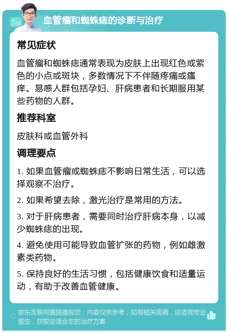 血管瘤和蜘蛛痣的诊断与治疗 常见症状 血管瘤和蜘蛛痣通常表现为皮肤上出现红色或紫色的小点或斑块，多数情况下不伴随疼痛或瘙痒。易感人群包括孕妇、肝病患者和长期服用某些药物的人群。 推荐科室 皮肤科或血管外科 调理要点 1. 如果血管瘤或蜘蛛痣不影响日常生活，可以选择观察不治疗。 2. 如果希望去除，激光治疗是常用的方法。 3. 对于肝病患者，需要同时治疗肝病本身，以减少蜘蛛痣的出现。 4. 避免使用可能导致血管扩张的药物，例如雌激素类药物。 5. 保持良好的生活习惯，包括健康饮食和适量运动，有助于改善血管健康。