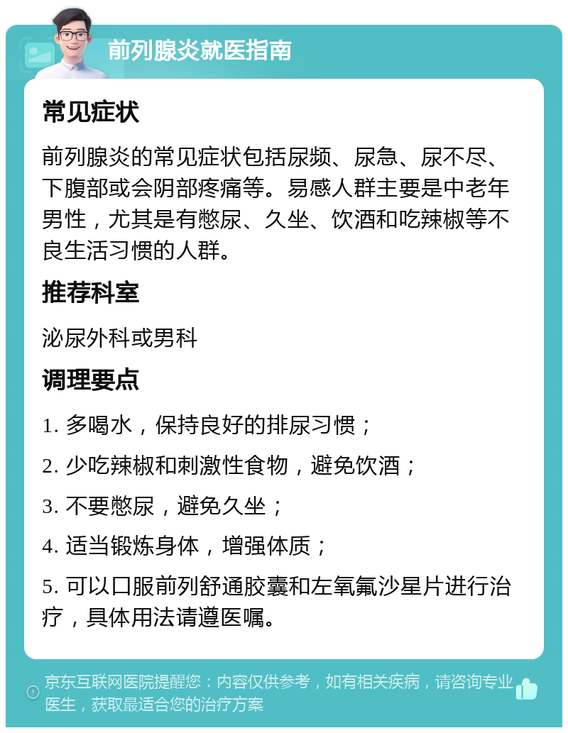 前列腺炎就医指南 常见症状 前列腺炎的常见症状包括尿频、尿急、尿不尽、下腹部或会阴部疼痛等。易感人群主要是中老年男性，尤其是有憋尿、久坐、饮酒和吃辣椒等不良生活习惯的人群。 推荐科室 泌尿外科或男科 调理要点 1. 多喝水，保持良好的排尿习惯； 2. 少吃辣椒和刺激性食物，避免饮酒； 3. 不要憋尿，避免久坐； 4. 适当锻炼身体，增强体质； 5. 可以口服前列舒通胶囊和左氧氟沙星片进行治疗，具体用法请遵医嘱。