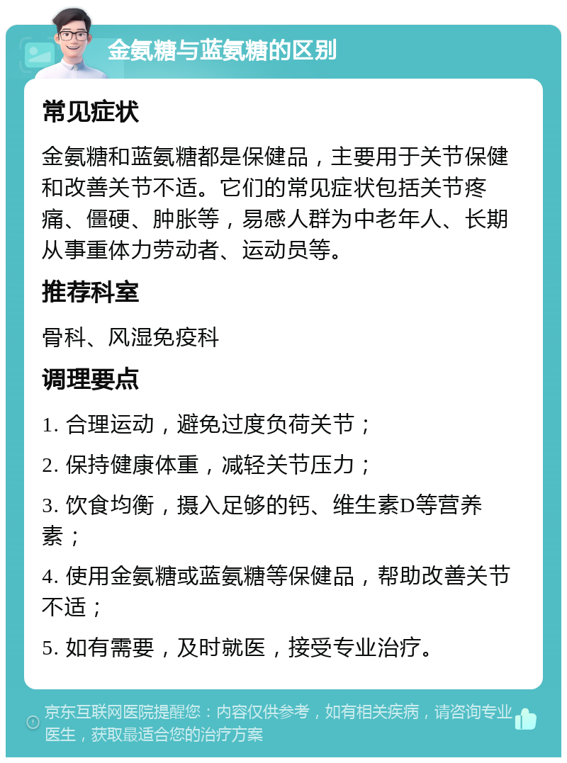 金氨糖与蓝氨糖的区别 常见症状 金氨糖和蓝氨糖都是保健品，主要用于关节保健和改善关节不适。它们的常见症状包括关节疼痛、僵硬、肿胀等，易感人群为中老年人、长期从事重体力劳动者、运动员等。 推荐科室 骨科、风湿免疫科 调理要点 1. 合理运动，避免过度负荷关节； 2. 保持健康体重，减轻关节压力； 3. 饮食均衡，摄入足够的钙、维生素D等营养素； 4. 使用金氨糖或蓝氨糖等保健品，帮助改善关节不适； 5. 如有需要，及时就医，接受专业治疗。