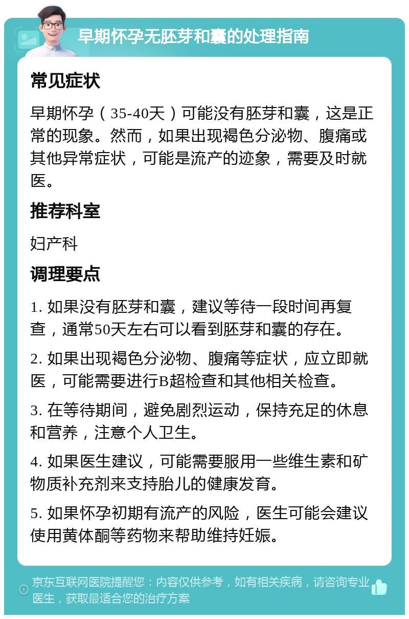 早期怀孕无胚芽和囊的处理指南 常见症状 早期怀孕（35-40天）可能没有胚芽和囊，这是正常的现象。然而，如果出现褐色分泌物、腹痛或其他异常症状，可能是流产的迹象，需要及时就医。 推荐科室 妇产科 调理要点 1. 如果没有胚芽和囊，建议等待一段时间再复查，通常50天左右可以看到胚芽和囊的存在。 2. 如果出现褐色分泌物、腹痛等症状，应立即就医，可能需要进行B超检查和其他相关检查。 3. 在等待期间，避免剧烈运动，保持充足的休息和营养，注意个人卫生。 4. 如果医生建议，可能需要服用一些维生素和矿物质补充剂来支持胎儿的健康发育。 5. 如果怀孕初期有流产的风险，医生可能会建议使用黄体酮等药物来帮助维持妊娠。