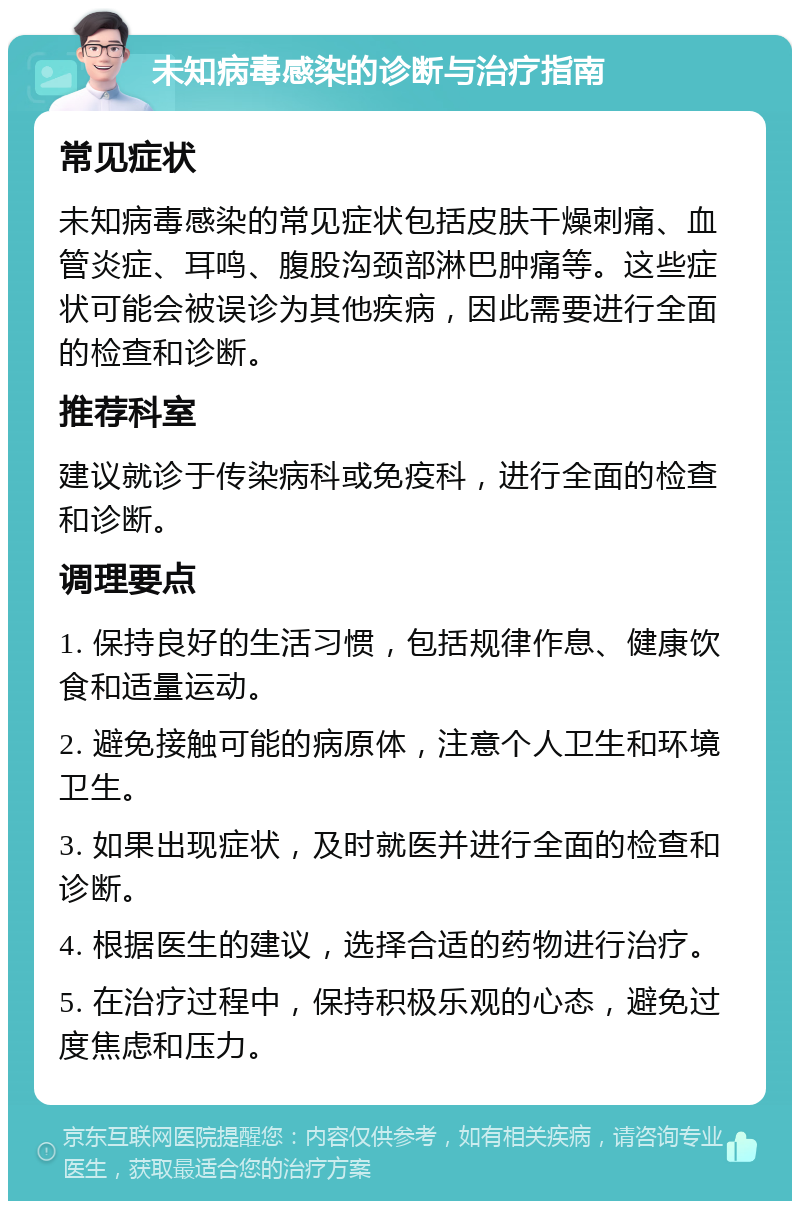 未知病毒感染的诊断与治疗指南 常见症状 未知病毒感染的常见症状包括皮肤干燥刺痛、血管炎症、耳鸣、腹股沟颈部淋巴肿痛等。这些症状可能会被误诊为其他疾病，因此需要进行全面的检查和诊断。 推荐科室 建议就诊于传染病科或免疫科，进行全面的检查和诊断。 调理要点 1. 保持良好的生活习惯，包括规律作息、健康饮食和适量运动。 2. 避免接触可能的病原体，注意个人卫生和环境卫生。 3. 如果出现症状，及时就医并进行全面的检查和诊断。 4. 根据医生的建议，选择合适的药物进行治疗。 5. 在治疗过程中，保持积极乐观的心态，避免过度焦虑和压力。