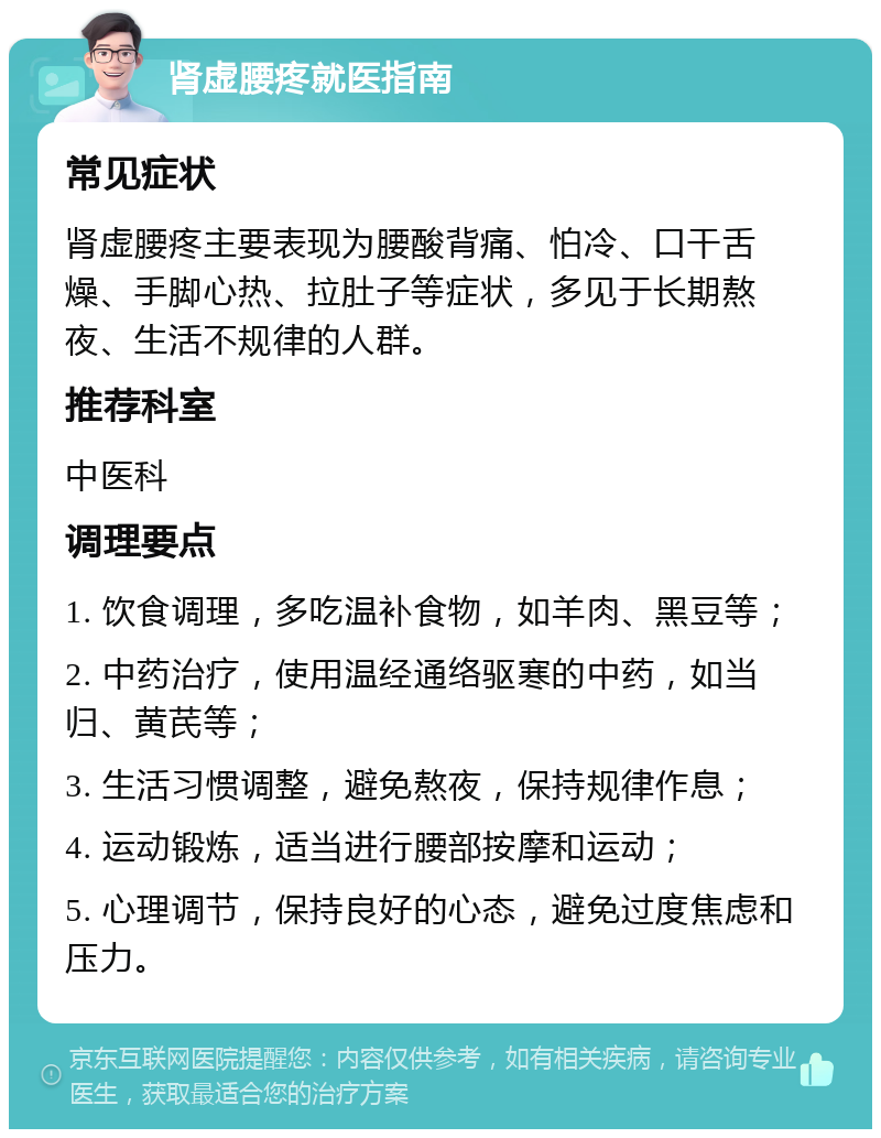 肾虚腰疼就医指南 常见症状 肾虚腰疼主要表现为腰酸背痛、怕冷、口干舌燥、手脚心热、拉肚子等症状，多见于长期熬夜、生活不规律的人群。 推荐科室 中医科 调理要点 1. 饮食调理，多吃温补食物，如羊肉、黑豆等； 2. 中药治疗，使用温经通络驱寒的中药，如当归、黄芪等； 3. 生活习惯调整，避免熬夜，保持规律作息； 4. 运动锻炼，适当进行腰部按摩和运动； 5. 心理调节，保持良好的心态，避免过度焦虑和压力。