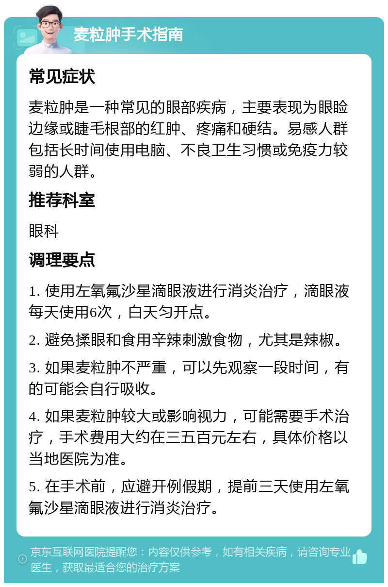 麦粒肿手术指南 常见症状 麦粒肿是一种常见的眼部疾病，主要表现为眼睑边缘或睫毛根部的红肿、疼痛和硬结。易感人群包括长时间使用电脑、不良卫生习惯或免疫力较弱的人群。 推荐科室 眼科 调理要点 1. 使用左氧氟沙星滴眼液进行消炎治疗，滴眼液每天使用6次，白天匀开点。 2. 避免揉眼和食用辛辣刺激食物，尤其是辣椒。 3. 如果麦粒肿不严重，可以先观察一段时间，有的可能会自行吸收。 4. 如果麦粒肿较大或影响视力，可能需要手术治疗，手术费用大约在三五百元左右，具体价格以当地医院为准。 5. 在手术前，应避开例假期，提前三天使用左氧氟沙星滴眼液进行消炎治疗。