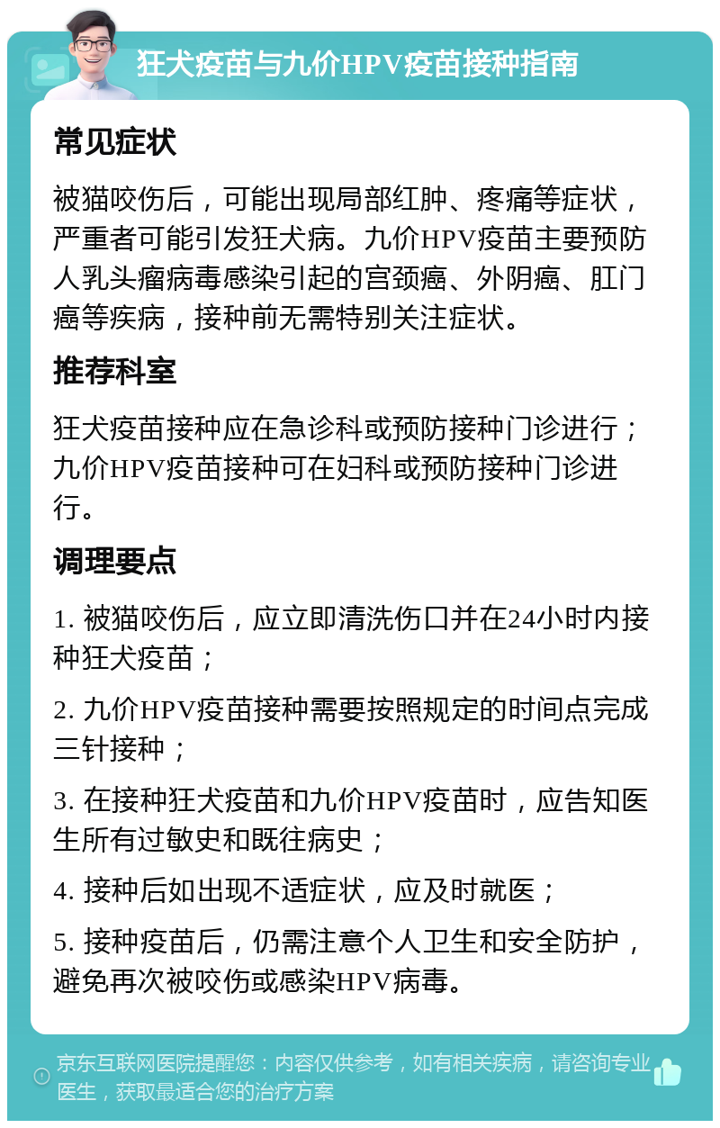 狂犬疫苗与九价HPV疫苗接种指南 常见症状 被猫咬伤后，可能出现局部红肿、疼痛等症状，严重者可能引发狂犬病。九价HPV疫苗主要预防人乳头瘤病毒感染引起的宫颈癌、外阴癌、肛门癌等疾病，接种前无需特别关注症状。 推荐科室 狂犬疫苗接种应在急诊科或预防接种门诊进行；九价HPV疫苗接种可在妇科或预防接种门诊进行。 调理要点 1. 被猫咬伤后，应立即清洗伤口并在24小时内接种狂犬疫苗； 2. 九价HPV疫苗接种需要按照规定的时间点完成三针接种； 3. 在接种狂犬疫苗和九价HPV疫苗时，应告知医生所有过敏史和既往病史； 4. 接种后如出现不适症状，应及时就医； 5. 接种疫苗后，仍需注意个人卫生和安全防护，避免再次被咬伤或感染HPV病毒。