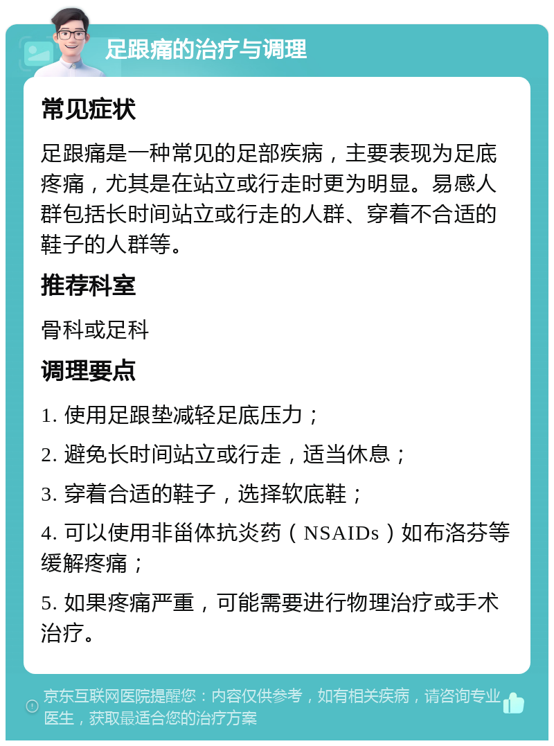 足跟痛的治疗与调理 常见症状 足跟痛是一种常见的足部疾病，主要表现为足底疼痛，尤其是在站立或行走时更为明显。易感人群包括长时间站立或行走的人群、穿着不合适的鞋子的人群等。 推荐科室 骨科或足科 调理要点 1. 使用足跟垫减轻足底压力； 2. 避免长时间站立或行走，适当休息； 3. 穿着合适的鞋子，选择软底鞋； 4. 可以使用非甾体抗炎药（NSAIDs）如布洛芬等缓解疼痛； 5. 如果疼痛严重，可能需要进行物理治疗或手术治疗。