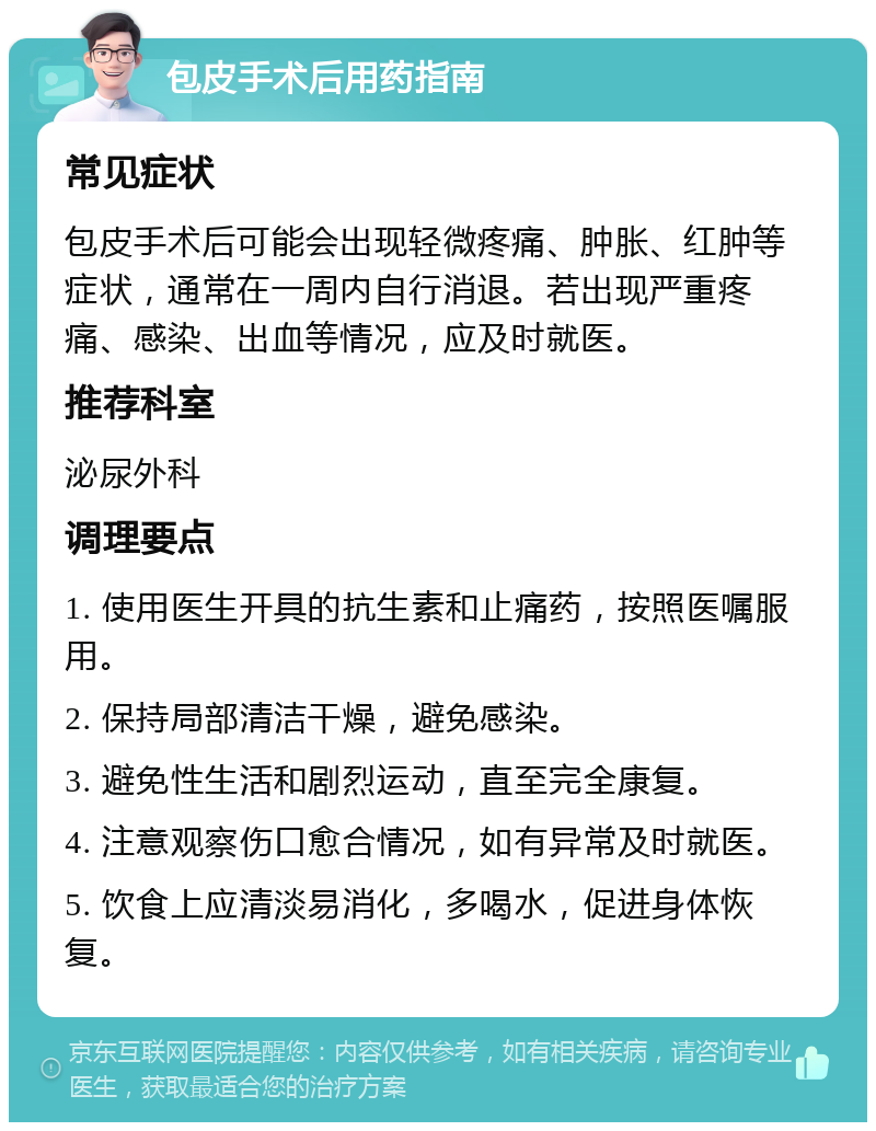 包皮手术后用药指南 常见症状 包皮手术后可能会出现轻微疼痛、肿胀、红肿等症状，通常在一周内自行消退。若出现严重疼痛、感染、出血等情况，应及时就医。 推荐科室 泌尿外科 调理要点 1. 使用医生开具的抗生素和止痛药，按照医嘱服用。 2. 保持局部清洁干燥，避免感染。 3. 避免性生活和剧烈运动，直至完全康复。 4. 注意观察伤口愈合情况，如有异常及时就医。 5. 饮食上应清淡易消化，多喝水，促进身体恢复。