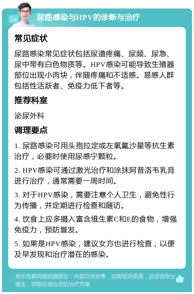 尿路感染与HPV的诊断与治疗 常见症状 尿路感染常见症状包括尿道疼痛、尿频、尿急、尿中带有白色物质等。HPV感染可能导致生殖器部位出现小肉块，伴随疼痛和不适感。易感人群包括性活跃者、免疫力低下者等。 推荐科室 泌尿外科 调理要点 1. 尿路感染可用头孢拉定或左氧氟沙星等抗生素治疗，必要时使用尿感宁颗粒。 2. HPV感染可通过激光治疗和涂抹阿昔洛韦乳膏进行治疗，通常需要一周时间。 3. 对于HPV感染，需要注意个人卫生，避免性行为传播，并定期进行检查和随访。 4. 饮食上应多摄入富含维生素C和E的食物，增强免疫力，预防复发。 5. 如果是HPV感染，建议女方也进行检查，以便及早发现和治疗潜在的感染。