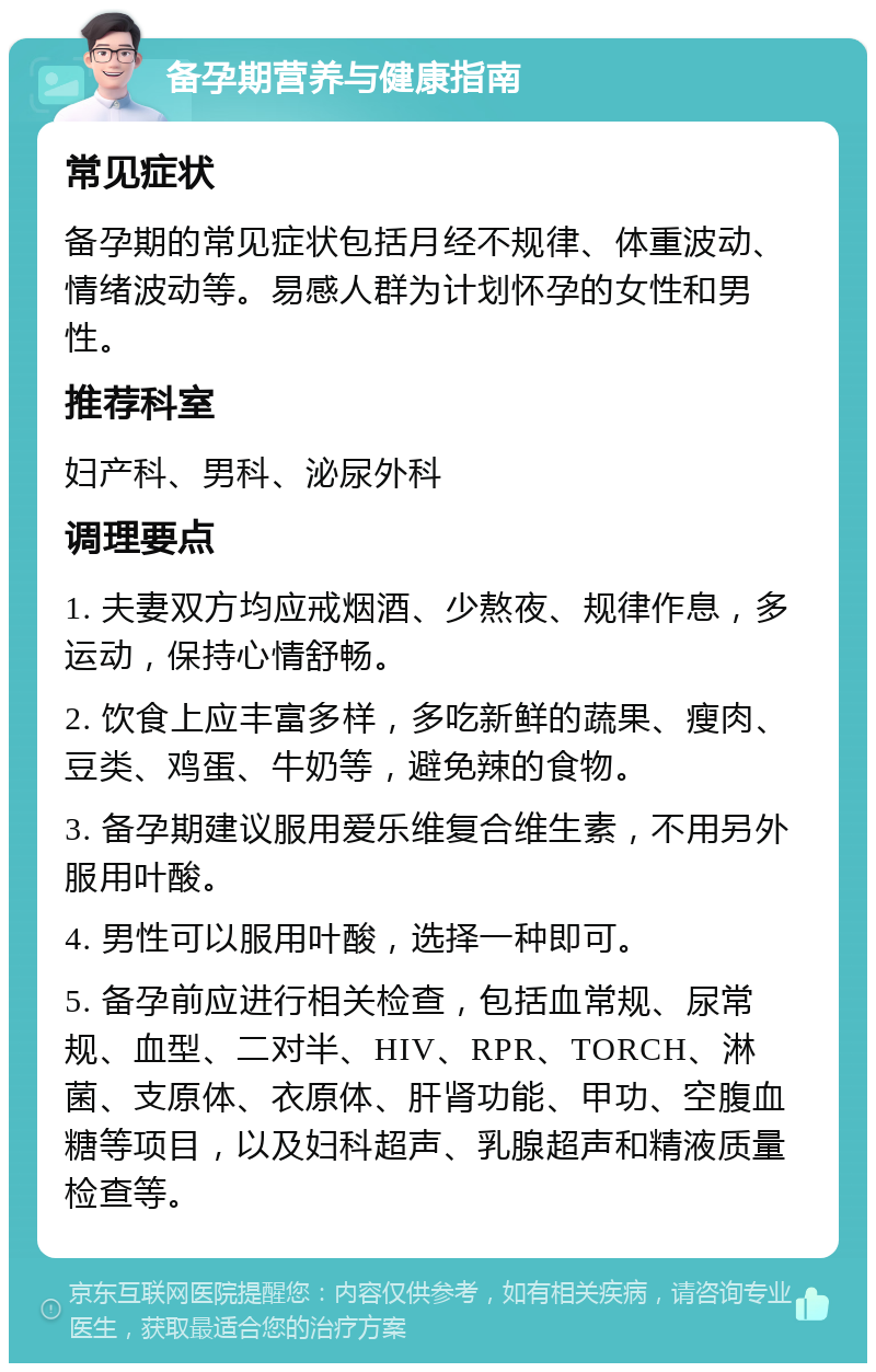 备孕期营养与健康指南 常见症状 备孕期的常见症状包括月经不规律、体重波动、情绪波动等。易感人群为计划怀孕的女性和男性。 推荐科室 妇产科、男科、泌尿外科 调理要点 1. 夫妻双方均应戒烟酒、少熬夜、规律作息，多运动，保持心情舒畅。 2. 饮食上应丰富多样，多吃新鲜的蔬果、瘦肉、豆类、鸡蛋、牛奶等，避免辣的食物。 3. 备孕期建议服用爱乐维复合维生素，不用另外服用叶酸。 4. 男性可以服用叶酸，选择一种即可。 5. 备孕前应进行相关检查，包括血常规、尿常规、血型、二对半、HIV、RPR、TORCH、淋菌、支原体、衣原体、肝肾功能、甲功、空腹血糖等项目，以及妇科超声、乳腺超声和精液质量检查等。