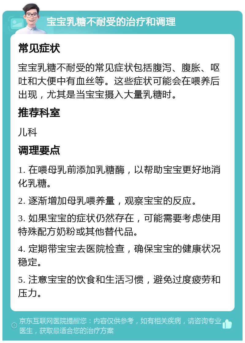 宝宝乳糖不耐受的治疗和调理 常见症状 宝宝乳糖不耐受的常见症状包括腹泻、腹胀、呕吐和大便中有血丝等。这些症状可能会在喂养后出现，尤其是当宝宝摄入大量乳糖时。 推荐科室 儿科 调理要点 1. 在喂母乳前添加乳糖酶，以帮助宝宝更好地消化乳糖。 2. 逐渐增加母乳喂养量，观察宝宝的反应。 3. 如果宝宝的症状仍然存在，可能需要考虑使用特殊配方奶粉或其他替代品。 4. 定期带宝宝去医院检查，确保宝宝的健康状况稳定。 5. 注意宝宝的饮食和生活习惯，避免过度疲劳和压力。