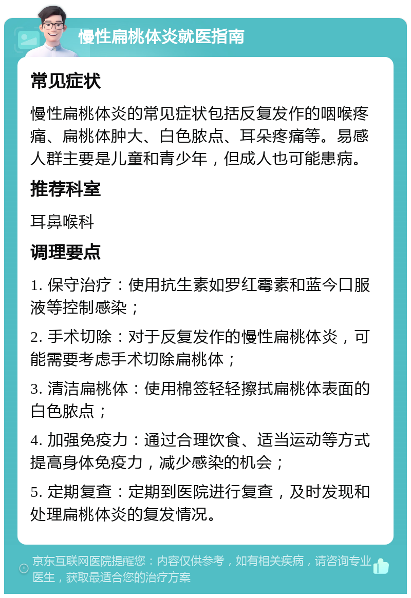 慢性扁桃体炎就医指南 常见症状 慢性扁桃体炎的常见症状包括反复发作的咽喉疼痛、扁桃体肿大、白色脓点、耳朵疼痛等。易感人群主要是儿童和青少年，但成人也可能患病。 推荐科室 耳鼻喉科 调理要点 1. 保守治疗：使用抗生素如罗红霉素和蓝今口服液等控制感染； 2. 手术切除：对于反复发作的慢性扁桃体炎，可能需要考虑手术切除扁桃体； 3. 清洁扁桃体：使用棉签轻轻擦拭扁桃体表面的白色脓点； 4. 加强免疫力：通过合理饮食、适当运动等方式提高身体免疫力，减少感染的机会； 5. 定期复查：定期到医院进行复查，及时发现和处理扁桃体炎的复发情况。