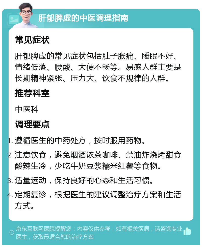 肝郁脾虚的中医调理指南 常见症状 肝郁脾虚的常见症状包括肚子胀痛、睡眠不好、情绪低落、腰酸、大便不畅等。易感人群主要是长期精神紧张、压力大、饮食不规律的人群。 推荐科室 中医科 调理要点 遵循医生的中药处方，按时服用药物。 注意饮食，避免烟酒浓茶咖啡、禁油炸烧烤甜食酸辣生冷，少吃牛奶豆浆糯米红薯等食物。 适量运动，保持良好的心态和生活习惯。 定期复诊，根据医生的建议调整治疗方案和生活方式。