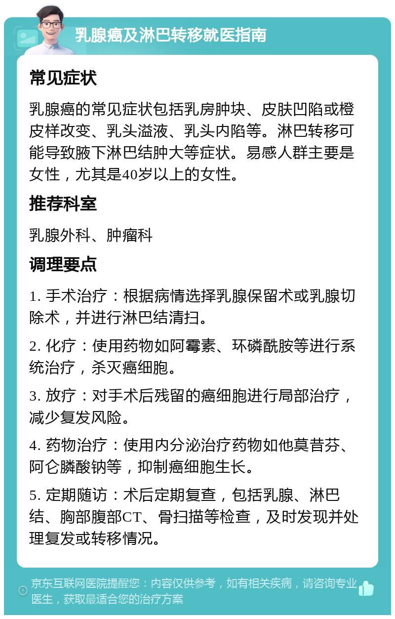 乳腺癌及淋巴转移就医指南 常见症状 乳腺癌的常见症状包括乳房肿块、皮肤凹陷或橙皮样改变、乳头溢液、乳头内陷等。淋巴转移可能导致腋下淋巴结肿大等症状。易感人群主要是女性，尤其是40岁以上的女性。 推荐科室 乳腺外科、肿瘤科 调理要点 1. 手术治疗：根据病情选择乳腺保留术或乳腺切除术，并进行淋巴结清扫。 2. 化疗：使用药物如阿霉素、环磷酰胺等进行系统治疗，杀灭癌细胞。 3. 放疗：对手术后残留的癌细胞进行局部治疗，减少复发风险。 4. 药物治疗：使用内分泌治疗药物如他莫昔芬、阿仑膦酸钠等，抑制癌细胞生长。 5. 定期随访：术后定期复查，包括乳腺、淋巴结、胸部腹部CT、骨扫描等检查，及时发现并处理复发或转移情况。