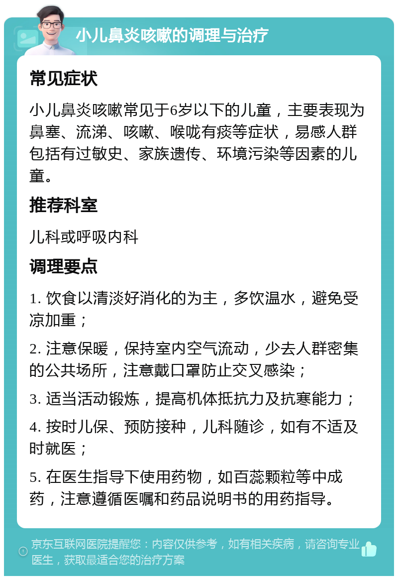 小儿鼻炎咳嗽的调理与治疗 常见症状 小儿鼻炎咳嗽常见于6岁以下的儿童，主要表现为鼻塞、流涕、咳嗽、喉咙有痰等症状，易感人群包括有过敏史、家族遗传、环境污染等因素的儿童。 推荐科室 儿科或呼吸内科 调理要点 1. 饮食以清淡好消化的为主，多饮温水，避免受凉加重； 2. 注意保暖，保持室内空气流动，少去人群密集的公共场所，注意戴口罩防止交叉感染； 3. 适当活动锻炼，提高机体抵抗力及抗寒能力； 4. 按时儿保、预防接种，儿科随诊，如有不适及时就医； 5. 在医生指导下使用药物，如百蕊颗粒等中成药，注意遵循医嘱和药品说明书的用药指导。