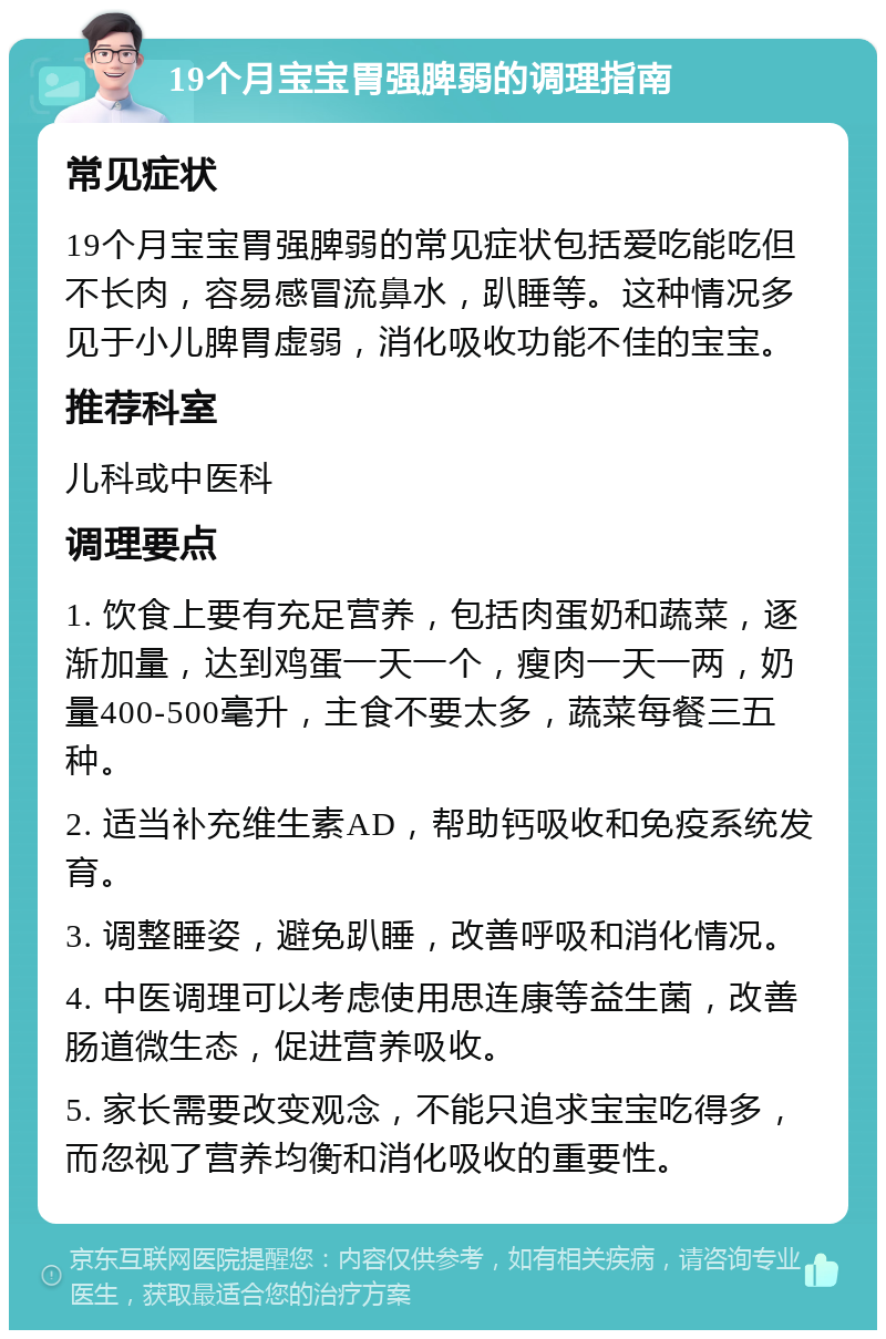 19个月宝宝胃强脾弱的调理指南 常见症状 19个月宝宝胃强脾弱的常见症状包括爱吃能吃但不长肉，容易感冒流鼻水，趴睡等。这种情况多见于小儿脾胃虚弱，消化吸收功能不佳的宝宝。 推荐科室 儿科或中医科 调理要点 1. 饮食上要有充足营养，包括肉蛋奶和蔬菜，逐渐加量，达到鸡蛋一天一个，瘦肉一天一两，奶量400-500毫升，主食不要太多，蔬菜每餐三五种。 2. 适当补充维生素AD，帮助钙吸收和免疫系统发育。 3. 调整睡姿，避免趴睡，改善呼吸和消化情况。 4. 中医调理可以考虑使用思连康等益生菌，改善肠道微生态，促进营养吸收。 5. 家长需要改变观念，不能只追求宝宝吃得多，而忽视了营养均衡和消化吸收的重要性。