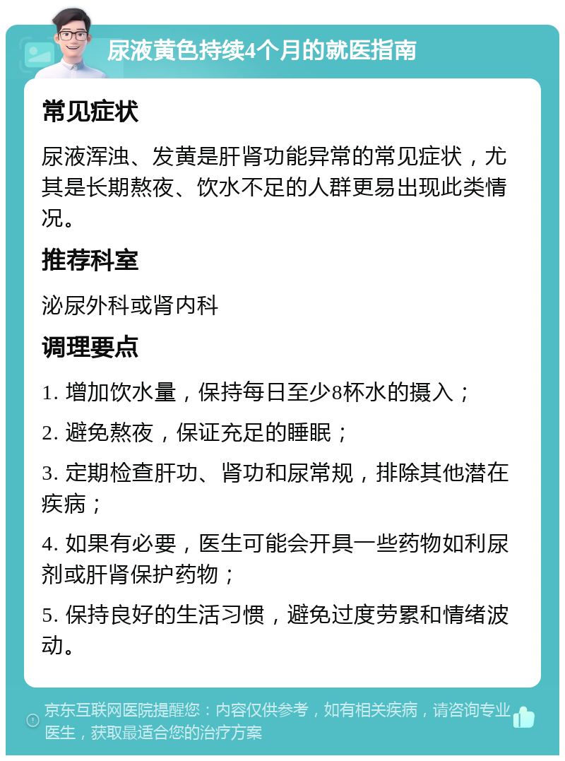 尿液黄色持续4个月的就医指南 常见症状 尿液浑浊、发黄是肝肾功能异常的常见症状，尤其是长期熬夜、饮水不足的人群更易出现此类情况。 推荐科室 泌尿外科或肾内科 调理要点 1. 增加饮水量，保持每日至少8杯水的摄入； 2. 避免熬夜，保证充足的睡眠； 3. 定期检查肝功、肾功和尿常规，排除其他潜在疾病； 4. 如果有必要，医生可能会开具一些药物如利尿剂或肝肾保护药物； 5. 保持良好的生活习惯，避免过度劳累和情绪波动。