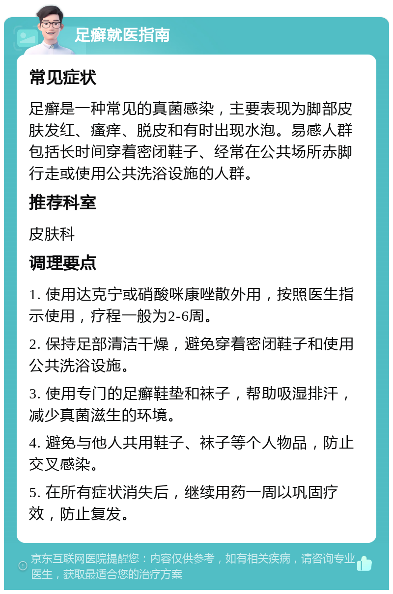 足癣就医指南 常见症状 足癣是一种常见的真菌感染，主要表现为脚部皮肤发红、瘙痒、脱皮和有时出现水泡。易感人群包括长时间穿着密闭鞋子、经常在公共场所赤脚行走或使用公共洗浴设施的人群。 推荐科室 皮肤科 调理要点 1. 使用达克宁或硝酸咪康唑散外用，按照医生指示使用，疗程一般为2-6周。 2. 保持足部清洁干燥，避免穿着密闭鞋子和使用公共洗浴设施。 3. 使用专门的足癣鞋垫和袜子，帮助吸湿排汗，减少真菌滋生的环境。 4. 避免与他人共用鞋子、袜子等个人物品，防止交叉感染。 5. 在所有症状消失后，继续用药一周以巩固疗效，防止复发。