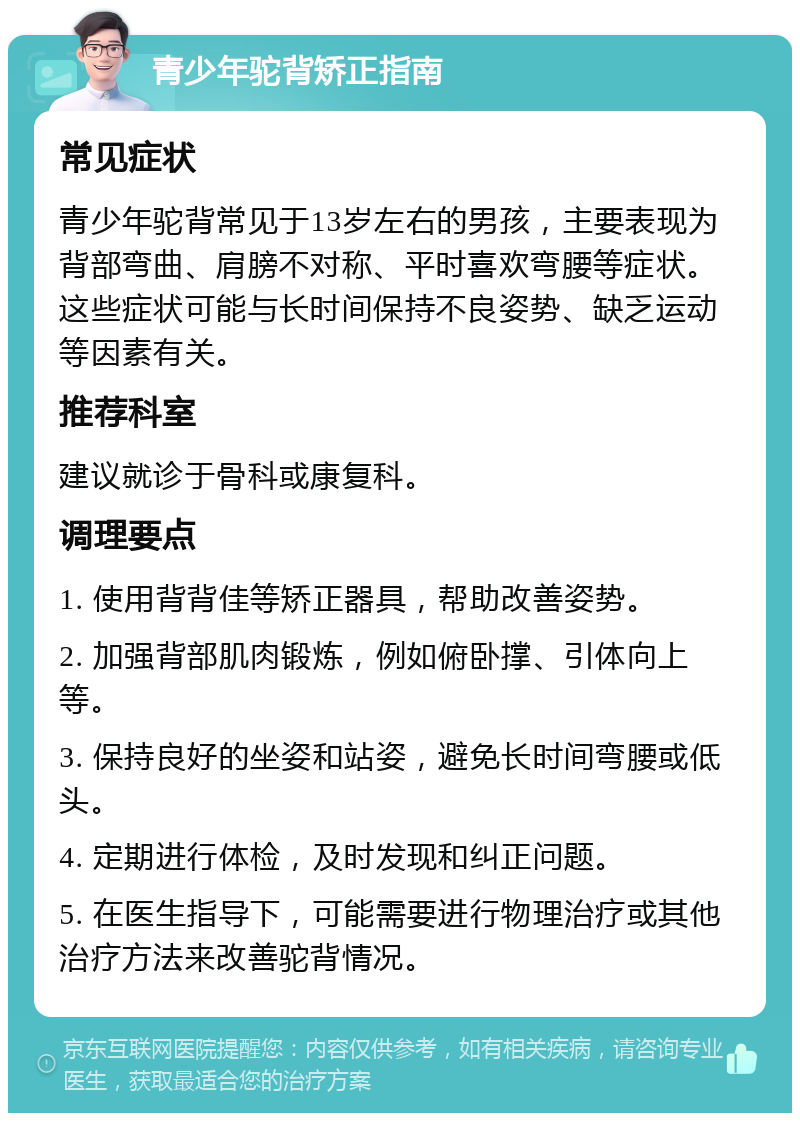 青少年驼背矫正指南 常见症状 青少年驼背常见于13岁左右的男孩，主要表现为背部弯曲、肩膀不对称、平时喜欢弯腰等症状。这些症状可能与长时间保持不良姿势、缺乏运动等因素有关。 推荐科室 建议就诊于骨科或康复科。 调理要点 1. 使用背背佳等矫正器具，帮助改善姿势。 2. 加强背部肌肉锻炼，例如俯卧撑、引体向上等。 3. 保持良好的坐姿和站姿，避免长时间弯腰或低头。 4. 定期进行体检，及时发现和纠正问题。 5. 在医生指导下，可能需要进行物理治疗或其他治疗方法来改善驼背情况。