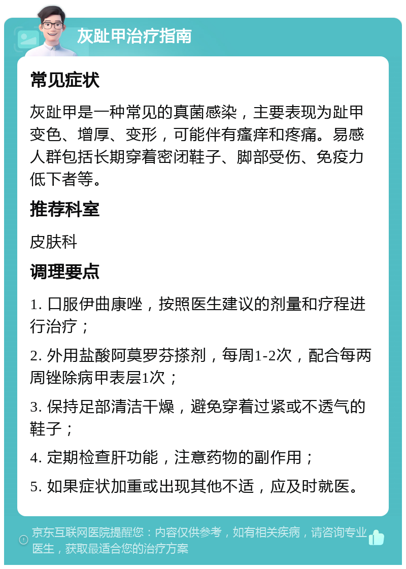 灰趾甲治疗指南 常见症状 灰趾甲是一种常见的真菌感染，主要表现为趾甲变色、增厚、变形，可能伴有瘙痒和疼痛。易感人群包括长期穿着密闭鞋子、脚部受伤、免疫力低下者等。 推荐科室 皮肤科 调理要点 1. 口服伊曲康唑，按照医生建议的剂量和疗程进行治疗； 2. 外用盐酸阿莫罗芬搽剂，每周1-2次，配合每两周锉除病甲表层1次； 3. 保持足部清洁干燥，避免穿着过紧或不透气的鞋子； 4. 定期检查肝功能，注意药物的副作用； 5. 如果症状加重或出现其他不适，应及时就医。