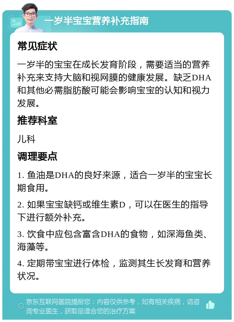 一岁半宝宝营养补充指南 常见症状 一岁半的宝宝在成长发育阶段，需要适当的营养补充来支持大脑和视网膜的健康发展。缺乏DHA和其他必需脂肪酸可能会影响宝宝的认知和视力发展。 推荐科室 儿科 调理要点 1. 鱼油是DHA的良好来源，适合一岁半的宝宝长期食用。 2. 如果宝宝缺钙或维生素D，可以在医生的指导下进行额外补充。 3. 饮食中应包含富含DHA的食物，如深海鱼类、海藻等。 4. 定期带宝宝进行体检，监测其生长发育和营养状况。