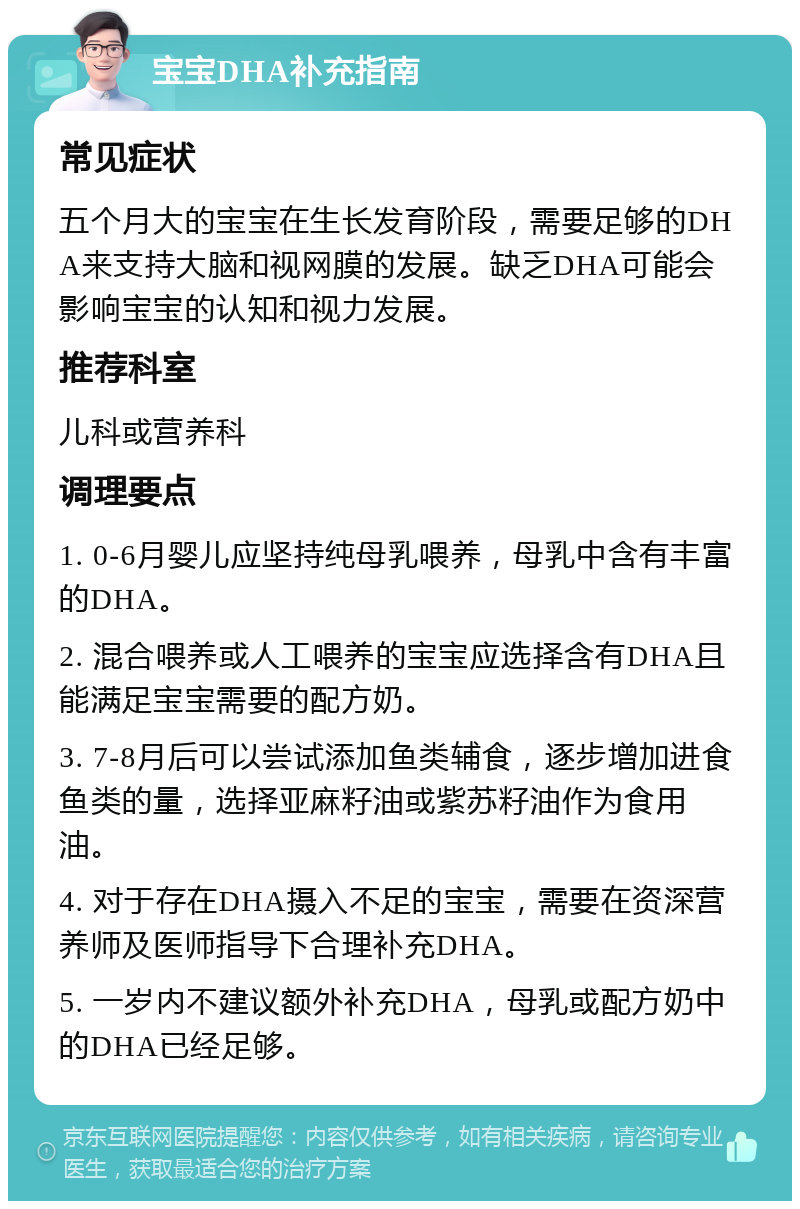 宝宝DHA补充指南 常见症状 五个月大的宝宝在生长发育阶段，需要足够的DHA来支持大脑和视网膜的发展。缺乏DHA可能会影响宝宝的认知和视力发展。 推荐科室 儿科或营养科 调理要点 1. 0-6月婴儿应坚持纯母乳喂养，母乳中含有丰富的DHA。 2. 混合喂养或人工喂养的宝宝应选择含有DHA且能满足宝宝需要的配方奶。 3. 7-8月后可以尝试添加鱼类辅食，逐步增加进食鱼类的量，选择亚麻籽油或紫苏籽油作为食用油。 4. 对于存在DHA摄入不足的宝宝，需要在资深营养师及医师指导下合理补充DHA。 5. 一岁内不建议额外补充DHA，母乳或配方奶中的DHA已经足够。