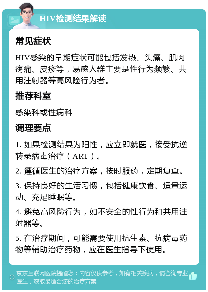 HIV检测结果解读 常见症状 HIV感染的早期症状可能包括发热、头痛、肌肉疼痛、皮疹等，易感人群主要是性行为频繁、共用注射器等高风险行为者。 推荐科室 感染科或性病科 调理要点 1. 如果检测结果为阳性，应立即就医，接受抗逆转录病毒治疗（ART）。 2. 遵循医生的治疗方案，按时服药，定期复查。 3. 保持良好的生活习惯，包括健康饮食、适量运动、充足睡眠等。 4. 避免高风险行为，如不安全的性行为和共用注射器等。 5. 在治疗期间，可能需要使用抗生素、抗病毒药物等辅助治疗药物，应在医生指导下使用。