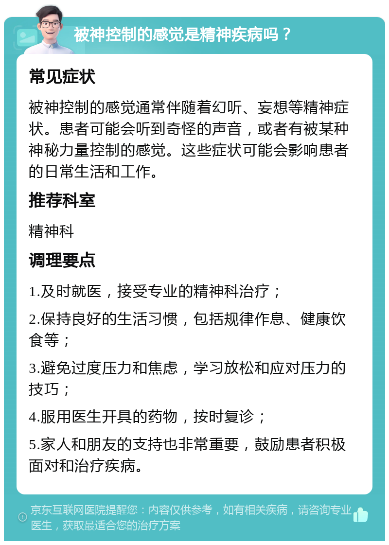 被神控制的感觉是精神疾病吗？ 常见症状 被神控制的感觉通常伴随着幻听、妄想等精神症状。患者可能会听到奇怪的声音，或者有被某种神秘力量控制的感觉。这些症状可能会影响患者的日常生活和工作。 推荐科室 精神科 调理要点 1.及时就医，接受专业的精神科治疗； 2.保持良好的生活习惯，包括规律作息、健康饮食等； 3.避免过度压力和焦虑，学习放松和应对压力的技巧； 4.服用医生开具的药物，按时复诊； 5.家人和朋友的支持也非常重要，鼓励患者积极面对和治疗疾病。