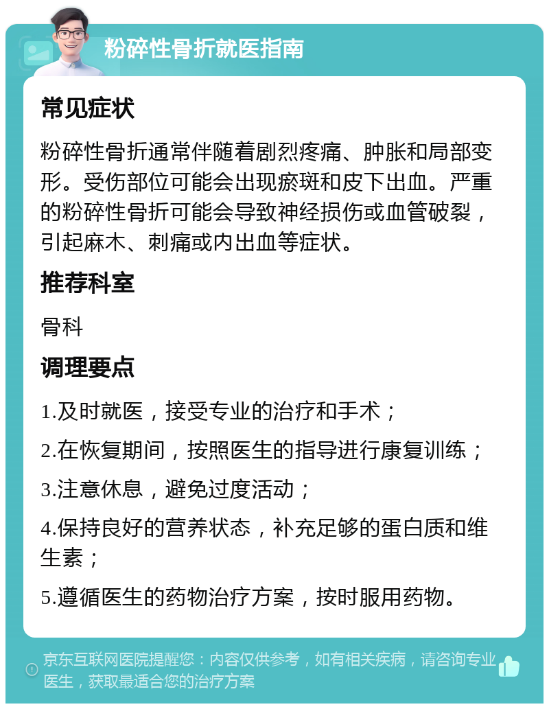 粉碎性骨折就医指南 常见症状 粉碎性骨折通常伴随着剧烈疼痛、肿胀和局部变形。受伤部位可能会出现瘀斑和皮下出血。严重的粉碎性骨折可能会导致神经损伤或血管破裂，引起麻木、刺痛或内出血等症状。 推荐科室 骨科 调理要点 1.及时就医，接受专业的治疗和手术； 2.在恢复期间，按照医生的指导进行康复训练； 3.注意休息，避免过度活动； 4.保持良好的营养状态，补充足够的蛋白质和维生素； 5.遵循医生的药物治疗方案，按时服用药物。