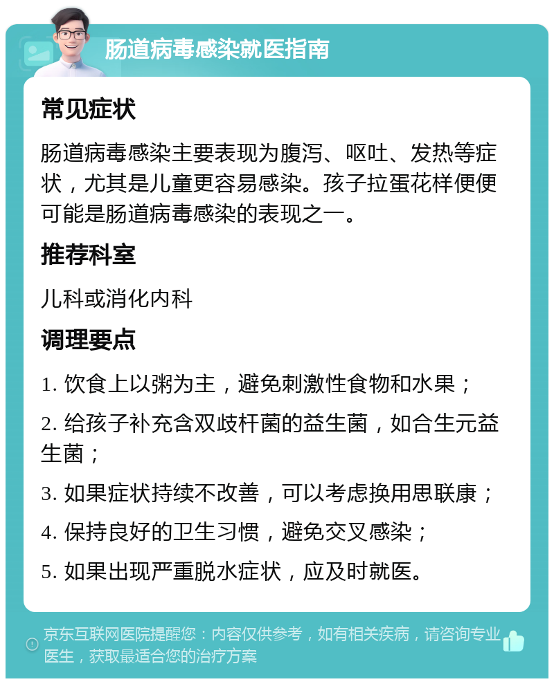 肠道病毒感染就医指南 常见症状 肠道病毒感染主要表现为腹泻、呕吐、发热等症状，尤其是儿童更容易感染。孩子拉蛋花样便便可能是肠道病毒感染的表现之一。 推荐科室 儿科或消化内科 调理要点 1. 饮食上以粥为主，避免刺激性食物和水果； 2. 给孩子补充含双歧杆菌的益生菌，如合生元益生菌； 3. 如果症状持续不改善，可以考虑换用思联康； 4. 保持良好的卫生习惯，避免交叉感染； 5. 如果出现严重脱水症状，应及时就医。