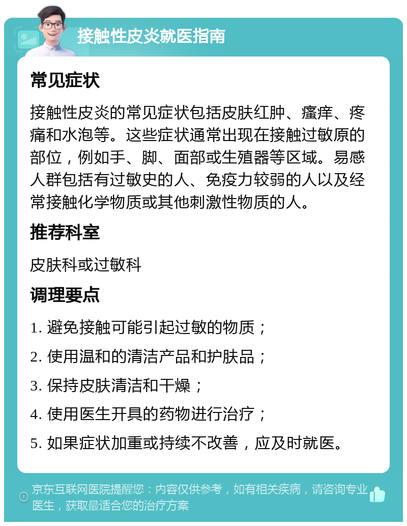 接触性皮炎就医指南 常见症状 接触性皮炎的常见症状包括皮肤红肿、瘙痒、疼痛和水泡等。这些症状通常出现在接触过敏原的部位，例如手、脚、面部或生殖器等区域。易感人群包括有过敏史的人、免疫力较弱的人以及经常接触化学物质或其他刺激性物质的人。 推荐科室 皮肤科或过敏科 调理要点 1. 避免接触可能引起过敏的物质； 2. 使用温和的清洁产品和护肤品； 3. 保持皮肤清洁和干燥； 4. 使用医生开具的药物进行治疗； 5. 如果症状加重或持续不改善，应及时就医。